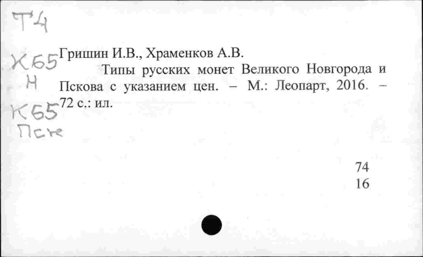 ﻿К£>5 H
Гришин И.В., Храменков А.В.
Типы русских монет Великого Новгорода и Пскова с указанием цен. - М.: Леопарт, 2016. -
72 с.: ил.
74
16